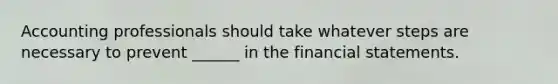 Accounting professionals should take whatever steps are necessary to prevent ______ in the financial statements.