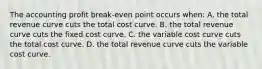 The accounting profit break-even point occurs when: A. the total revenue curve cuts the total cost curve. B. the total revenue curve cuts the fixed cost curve. C. the variable cost curve cuts the total cost curve. D. the total revenue curve cuts the variable cost curve.