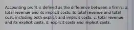 Accounting profit is defined as the difference between a firm's: a. total revenue and its implicit costs. b. total revenue and total cost, including both explicit and implicit costs. c. total revenue and its explicit costs. d. explicit costs and implicit costs.