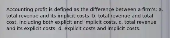 Accounting profit is defined as the difference between a firm's: a. total revenue and its implicit costs. b. total revenue and total cost, including both explicit and implicit costs. c. total revenue and its explicit costs. d. explicit costs and implicit costs.