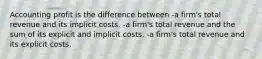 Accounting profit is the difference between -a firm's total revenue and its implicit costs. -a firm's total revenue and the sum of its explicit and implicit costs. -a firm's total revenue and its explicit costs.