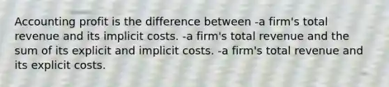 Accounting profit is the difference between -a firm's total revenue and its implicit costs. -a firm's total revenue and the sum of its explicit and implicit costs. -a firm's total revenue and its explicit costs.