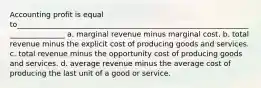 Accounting profit is equal to______________________________________________________________________________ a. marginal revenue minus marginal cost. b. total revenue minus the explicit cost of producing goods and services. c. total revenue minus the opportunity cost of producing goods and services. d. average revenue minus the average cost of producing the last unit of a good or service.