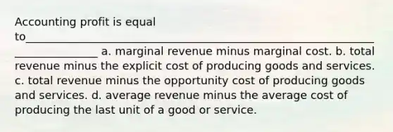 Accounting profit is equal to______________________________________________________________________________ a. marginal revenue minus marginal cost. b. total revenue minus the explicit cost of producing goods and services. c. total revenue minus the opportunity cost of producing goods and services. d. average revenue minus the average cost of producing the last unit of a good or service.