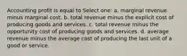 Accounting profit is equal to Select one: a. marginal revenue minus marginal cost. b. total revenue minus the explicit cost of producing goods and services. c. total revenue minus the opportunity cost of producing goods and services. d. average revenue minus the average cost of producing the last unit of a good or service.