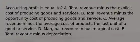 Accounting profit is equal to? A. Total revenue minus the explicit cost of producing goods and services. B. Total revenue minus the opportunity cost of producing goods and service. C. Average revenue minus the average cost of products the last unit of a good or service. D. Marginal revenue minus marginal cost. E. Total revenue minus depreciation