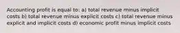 Accounting profit is equal to: a) total revenue minus implicit costs b) total revenue minus explicit costs c) total revenue minus explicit and implicit costs d) economic profit minus implicit costs