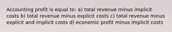 Accounting profit is equal to: a) total revenue minus implicit costs b) total revenue minus explicit costs c) total revenue minus explicit and implicit costs d) economic profit minus implicit costs