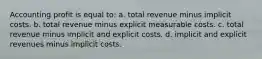 Accounting profit is equal to: a. total revenue minus implicit costs. b. total revenue minus explicit measurable costs. c. total revenue minus implicit and explicit costs. d. implicit and explicit revenues minus implicit costs.