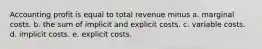 Accounting profit is equal to total revenue minus a. marginal costs. b. the sum of implicit and explicit costs. c. variable costs. d. implicit costs. e. explicit costs.