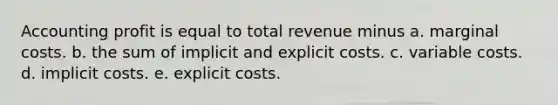 Accounting profit is equal to total revenue minus a. marginal costs. b. the sum of implicit and explicit costs. c. variable costs. d. implicit costs. e. explicit costs.