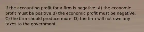 If the accounting profit for a firm is negative: A) the economic profit must be positive B) the economic profit must be negative. C) the firm should produce more. D) the firm will not owe any taxes to the government.