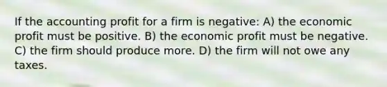 If the accounting profit for a firm is negative: A) the economic profit must be positive. B) the economic profit must be negative. C) the firm should produce more. D) the firm will not owe any taxes.