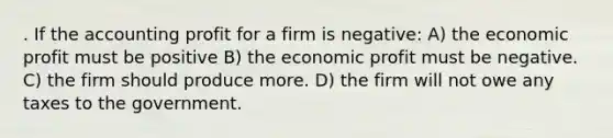 . If the accounting profit for a firm is negative: A) the economic profit must be positive B) the economic profit must be negative. C) the firm should produce more. D) the firm will not owe any taxes to the government.