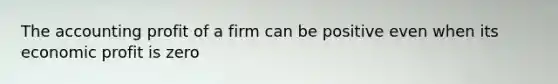 The accounting profit of a firm can be positive even when its economic profit is zero