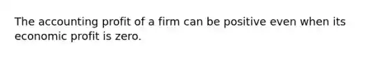 The accounting profit of a firm can be positive even when its economic profit is zero.