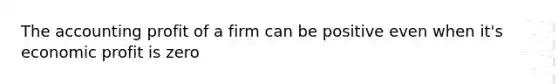 The accounting profit of a firm can be positive even when it's economic profit is zero