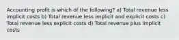 Accounting profit is which of the following? a) Total revenue less implicit costs b) Total revenue less implicit and explicit costs c) Total revenue less explicit costs d) Total revenue plus implicit costs