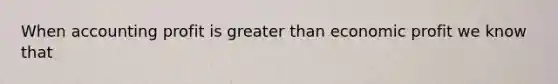 When accounting profit is greater than economic profit we know that