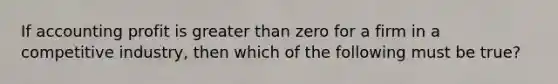 If accounting profit is greater than zero for a firm in a competitive industry, then which of the following must be true?