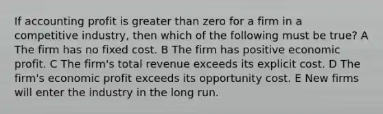 If accounting profit is greater than zero for a firm in a competitive industry, then which of the following must be true? A The firm has no fixed cost. B The firm has positive economic profit. C The firm's total revenue exceeds its explicit cost. D The firm's economic profit exceeds its opportunity cost. E New firms will enter the industry in the long run.