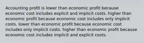 Accounting profit is lower than economic profit because economic cost includes explicit and implicit costs. higher than economic profit because economic cost includes only implicit costs. lower than economic profit because economic cost includes only implicit costs. higher than economic profit because economic cost includes implicit and explicit costs.