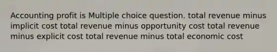 Accounting profit is Multiple choice question. total revenue minus implicit cost total revenue minus opportunity cost total revenue minus explicit cost total revenue minus total economic cost