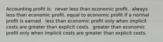 Accounting profit is: ​ never less than economic profit. ​ always less than economic profit. equal to economic profit if a normal profit is earned. ​ less than economic profit only when implicit costs are greater than explicit costs. ​ greater than economic profit only when implicit costs are greater than explicit costs. ​