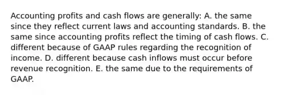 Accounting profits and cash flows are generally: A. the same since they reflect current laws and accounting standards. B. the same since accounting profits reflect the timing of cash flows. C. different because of GAAP rules regarding the recognition of income. D. different because cash inflows must occur before revenue recognition. E. the same due to the requirements of GAAP.