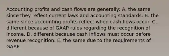 Accounting profits and cash flows are generally: A. the same since they reflect current laws and accounting standards. B. the same since accounting profits reflect when cash flows occur. C. different because of GAAP rules regarding the recognition of income. D. different because cash inflows must occur before revenue recognition. E. the same due to the requirements of GAAP.