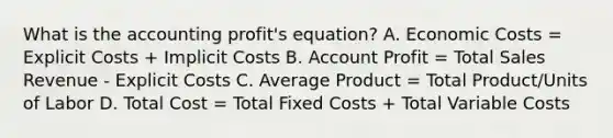 What is the accounting profit's equation? A. Economic Costs = Explicit Costs + Implicit Costs B. Account Profit = Total Sales Revenue - Explicit Costs C. Average Product = Total Product/Units of Labor D. Total Cost = Total Fixed Costs + Total Variable Costs