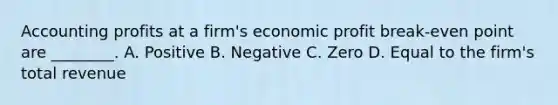 Accounting profits at a firm's economic profit break-even point are ________. A. Positive B. Negative C. Zero D. Equal to the firm's total revenue