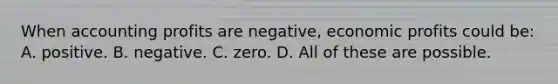 When accounting profits are negative, economic profits could be: A. positive. B. negative. C. zero. D. All of these are possible.