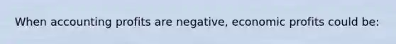 When accounting profits are negative, economic profits could be: