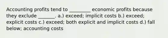 Accounting profits tend to _________ economic profits because they exclude _______. a.) exceed; implicit costs b.) exceed; explicit costs c.) exceed; both explicit and implicit costs d.) fall below; accounting costs