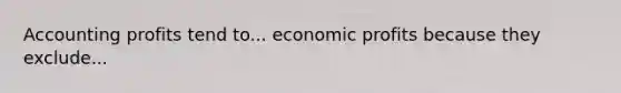 Accounting profits tend to... economic profits because they exclude...