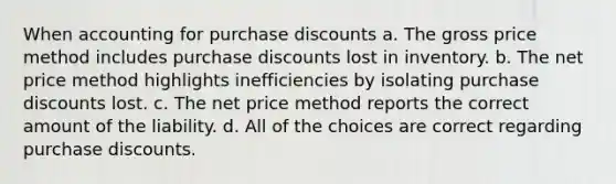 When accounting for purchase discounts a. The gross price method includes purchase discounts lost in inventory. b. The net price method highlights inefficiencies by isolating purchase discounts lost. c. The net price method reports the correct amount of the liability. d. All of the choices are correct regarding purchase discounts.