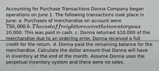 Accounting for Purchase Transactions Donna Company began operations on June 1. The following transactions took place in June: a. Purchases of merchandise on account were 750,000. b. The cost of freight to receive the inventory was20,000. This was paid in cash. c. Donna returned 10,000 of the merchandise due to an ordering error. Donna received a full credit for the return. d. Donna paid the remaining balance for the merchandise. Calculate the dollar amount that Donna will have in inventory at the end of the month. Assume Donna uses the perpetual inventory system and there were no sales.