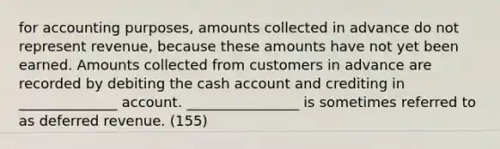 for accounting purposes, amounts collected in advance do not represent revenue, because these amounts have not yet been earned. Amounts collected from customers in advance are recorded by debiting the cash account and crediting in ______________ account. ________________ is sometimes referred to as deferred revenue. (155)