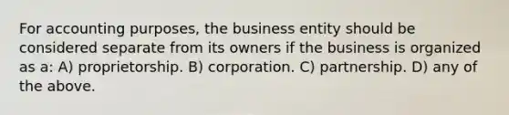 For accounting purposes, the business entity should be considered separate from its owners if the business is organized as a: A) proprietorship. B) corporation. C) partnership. D) any of the above.