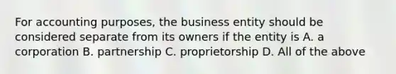 For accounting purposes, the business entity should be considered separate from its owners if the entity is A. a corporation B. partnership C. proprietorship D. All of the above