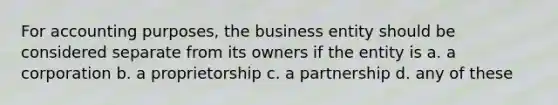 For accounting purposes, the business entity should be considered separate from its owners if the entity is a. a corporation b. a proprietorship c. a partnership d. any of these