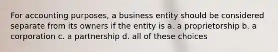 For accounting purposes, a business entity should be considered separate from its owners if the entity is a. a proprietorship b. a corporation c. a partnership d. all of these choices