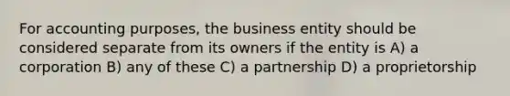 For accounting purposes, the business entity should be considered separate from its owners if the entity is A) a corporation B) any of these C) a partnership D) a proprietorship