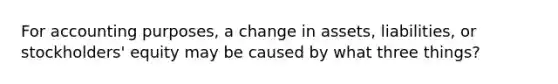 For accounting purposes, a change in assets, liabilities, or stockholders' equity may be caused by what three things?