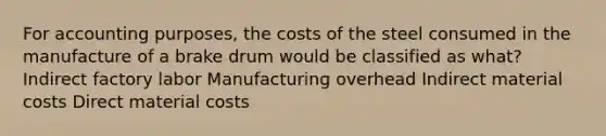 For accounting purposes, the costs of the steel consumed in the manufacture of a brake drum would be classified as what? Indirect factory labor Manufacturing overhead Indirect material costs Direct material costs