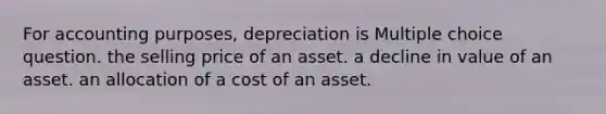 For accounting purposes, depreciation is Multiple choice question. the selling price of an asset. a decline in value of an asset. an allocation of a cost of an asset.