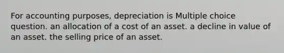 For accounting purposes, depreciation is Multiple choice question. an allocation of a cost of an asset. a decline in value of an asset. the selling price of an asset.