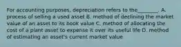 For accounting purposes, depreciation refers to the________. A. process of selling a used asset B. method of declining the market value of an asset to its book value C. method of allocating the cost of a plant asset to expense it over its useful life D. method of estimating an asset's current market value