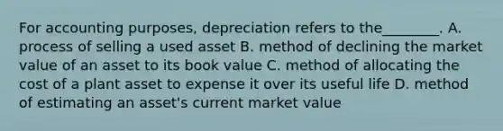 For accounting purposes, depreciation refers to the________. A. process of selling a used asset B. method of declining the market value of an asset to its book value C. method of allocating the cost of a plant asset to expense it over its useful life D. method of estimating an asset's current market value